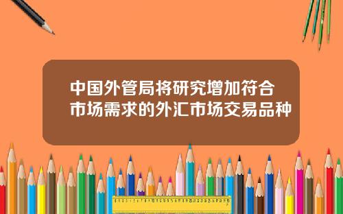 中国外管局将研究增加符合市场需求的外汇市场交易品种