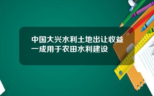 中国大兴水利土地出让收益一成用于农田水利建设