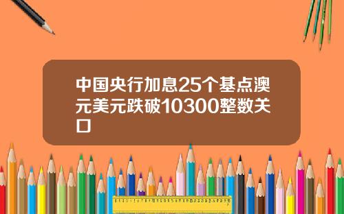 中国央行加息25个基点澳元美元跌破10300整数关口