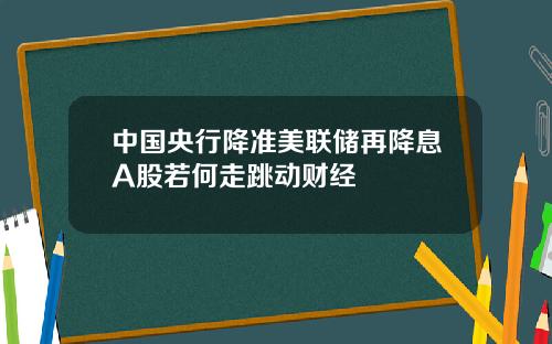 中国央行降准美联储再降息A股若何走跳动财经
