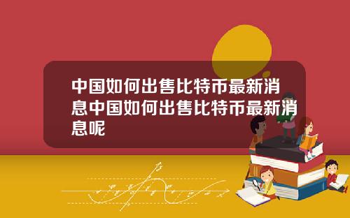 中国如何出售比特币最新消息中国如何出售比特币最新消息呢