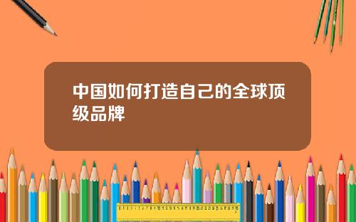 中国如何打造自己的全球顶级品牌