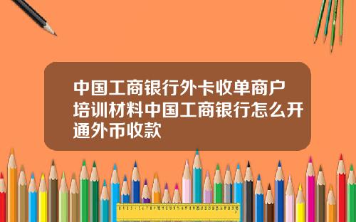 中国工商银行外卡收单商户培训材料中国工商银行怎么开通外币收款
