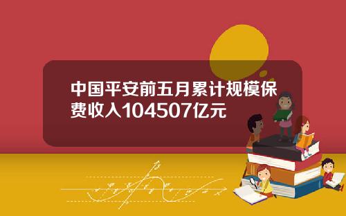 中国平安前五月累计规模保费收入104507亿元