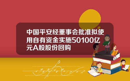 中国平安经董事会批准拟使用自有资金实施50100亿元A股股份回购