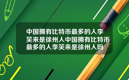 中国拥有比特币最多的人李笑来是徐州人中国拥有比特币最多的人李笑来是徐州人吗