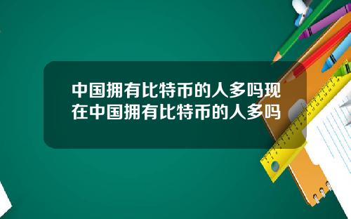 中国拥有比特币的人多吗现在中国拥有比特币的人多吗