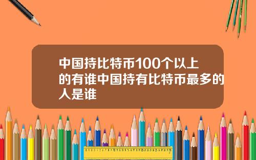 中国持比特币100个以上的有谁中国持有比特币最多的人是谁