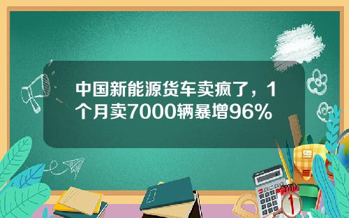 中国新能源货车卖疯了，1个月卖7000辆暴增96%