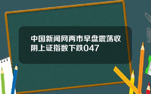 中国新闻网两市早盘震荡收阴上证指数下跌047