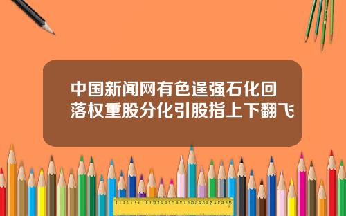 中国新闻网有色逞强石化回落权重股分化引股指上下翻飞
