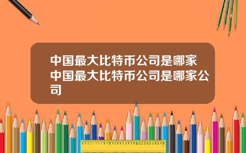 中国最大比特币公司是哪家中国最大比特币公司是哪家公司