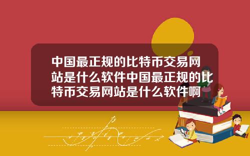 中国最正规的比特币交易网站是什么软件中国最正规的比特币交易网站是什么软件啊