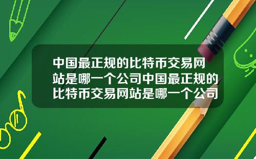 中国最正规的比特币交易网站是哪一个公司中国最正规的比特币交易网站是哪一个公司做的
