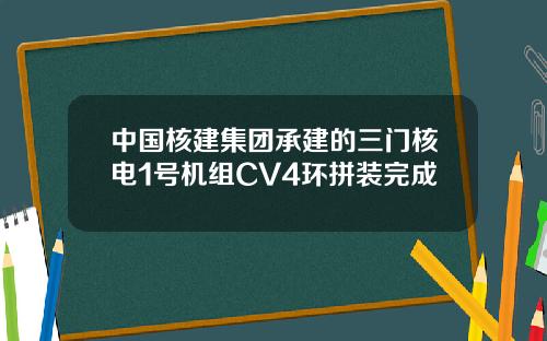 中国核建集团承建的三门核电1号机组CV4环拼装完成