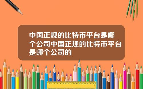 中国正规的比特币平台是哪个公司中国正规的比特币平台是哪个公司的