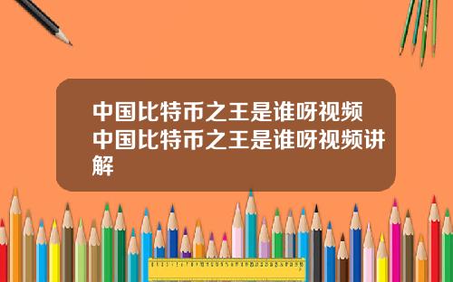 中国比特币之王是谁呀视频中国比特币之王是谁呀视频讲解