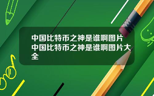中国比特币之神是谁啊图片中国比特币之神是谁啊图片大全