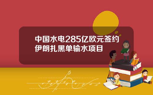 中国水电285亿欧元签约伊朗扎黑单输水项目