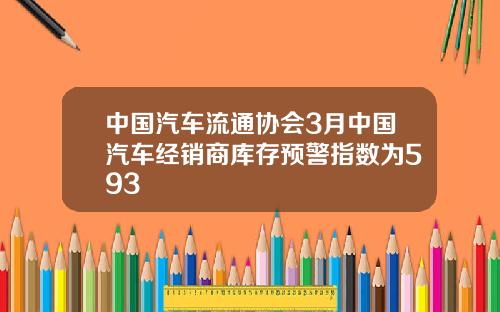中国汽车流通协会3月中国汽车经销商库存预警指数为593