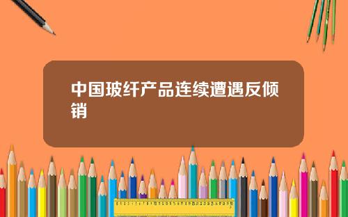 中国玻纤产品连续遭遇反倾销