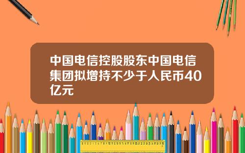中国电信控股股东中国电信集团拟增持不少于人民币40亿元