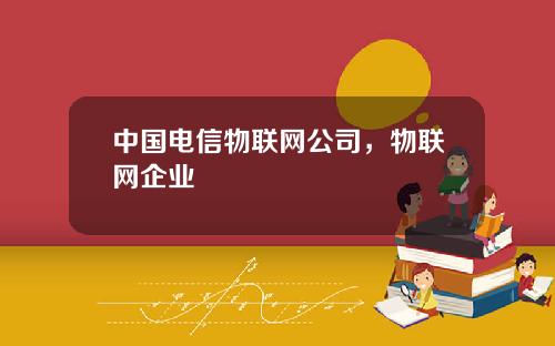 中国电信物联网公司，物联网企业