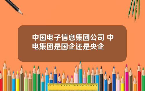 中国电子信息集团公司 中电集团是国企还是央企