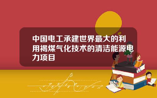 中国电工承建世界最大的利用褐煤气化技术的清洁能源电力项目