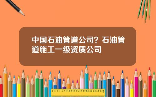 中国石油管道公司？石油管道施工一级资质公司