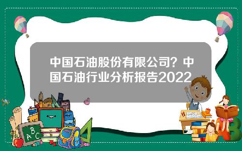 中国石油股份有限公司？中国石油行业分析报告2022