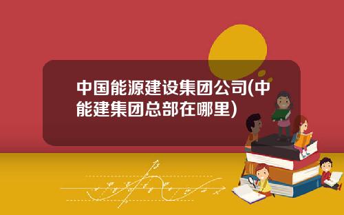 中国能源建设集团公司(中能建集团总部在哪里)