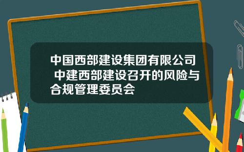 中国西部建设集团有限公司 中建西部建设召开的风险与合规管理委员会