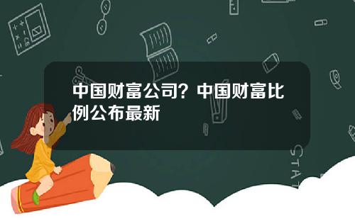 中国财富公司？中国财富比例公布最新