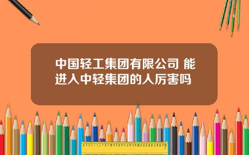 中国轻工集团有限公司 能进入中轻集团的人厉害吗