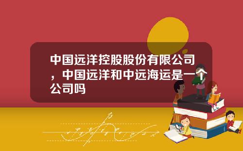 中国远洋控股股份有限公司，中国远洋和中远海运是一个公司吗