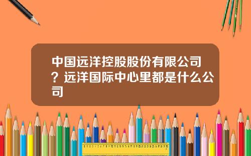 中国远洋控股股份有限公司？远洋国际中心里都是什么公司
