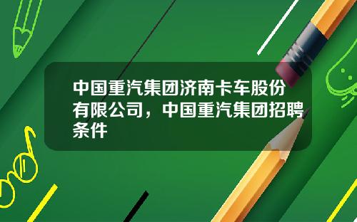 中国重汽集团济南卡车股份有限公司，中国重汽集团招聘条件