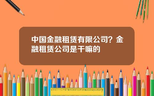中国金融租赁有限公司？金融租赁公司是干嘛的