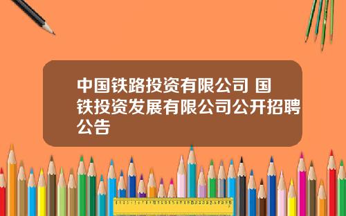 中国铁路投资有限公司 国铁投资发展有限公司公开招聘公告