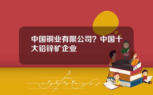 中国铜业有限公司？中国十大铅锌矿企业