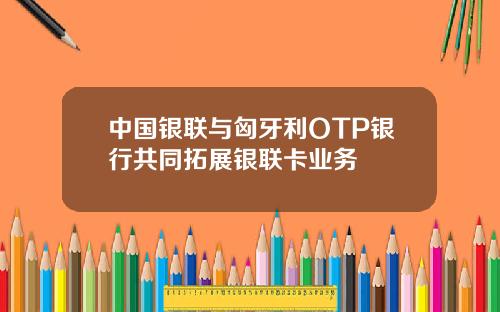中国银联与匈牙利OTP银行共同拓展银联卡业务