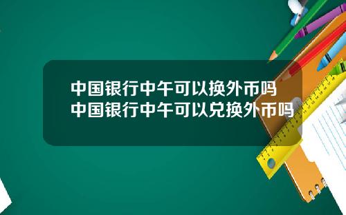 中国银行中午可以换外币吗中国银行中午可以兑换外币吗