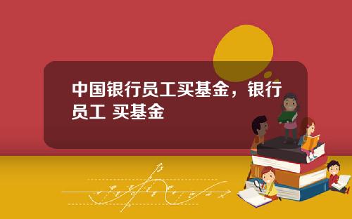 中国银行员工买基金，银行员工 买基金