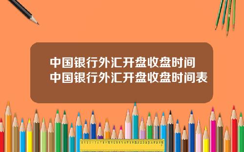 中国银行外汇开盘收盘时间中国银行外汇开盘收盘时间表
