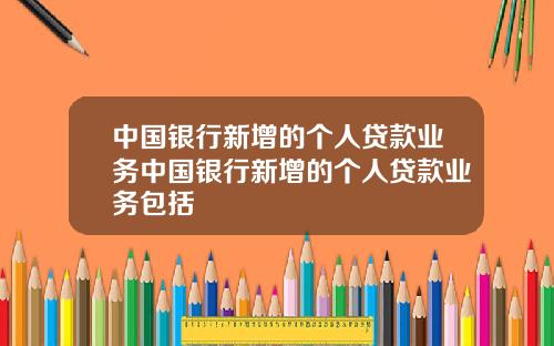 中国银行新增的个人贷款业务中国银行新增的个人贷款业务包括