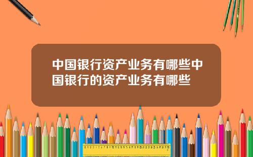 中国银行资产业务有哪些中国银行的资产业务有哪些