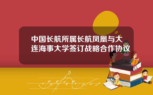 中国长航所属长航凤凰与大连海事大学签订战略合作协议