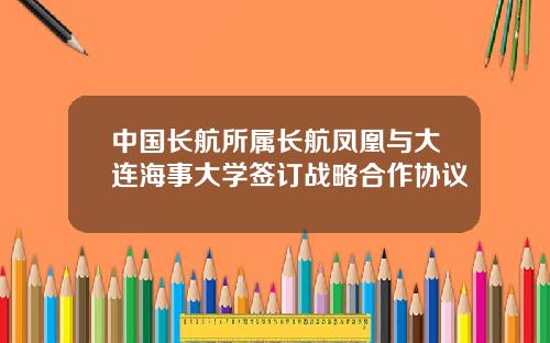 中国长航所属长航凤凰与大连海事大学签订战略合作协议