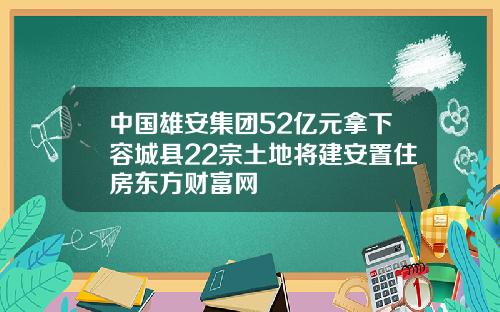 中国雄安集团52亿元拿下容城县22宗土地将建安置住房东方财富网